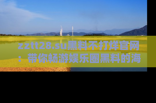 zztt28.su黑料不打烊官网：带你畅游娱乐圈黑料的海洋，掌握每一条最新消息