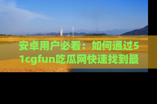 安卓用户必看：如何通过51cgfun吃瓜网快速找到最新链接？