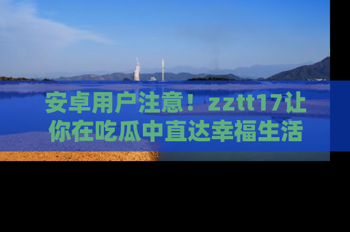 安卓用户注意！zztt17让你在吃瓜中直达幸福生活