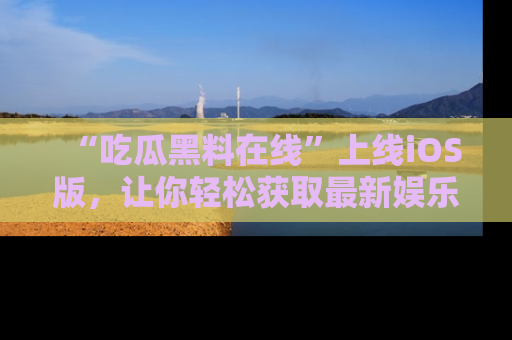 “吃瓜黑料在线”上线iOS版，让你轻松获取最新娱乐新闻