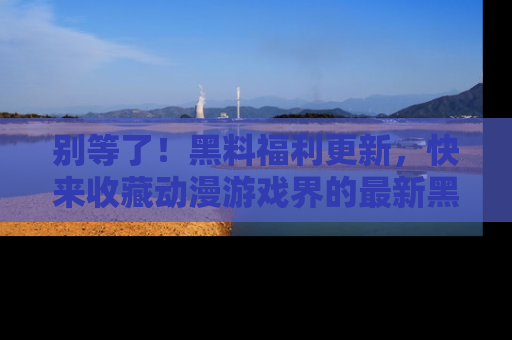 别等了！黑料福利更新，快来收藏动漫游戏界的最新黑料吧！