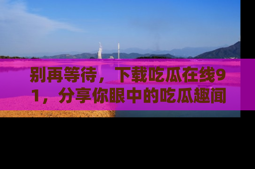 别再等待，下载吃瓜在线91，分享你眼中的吃瓜趣闻吧！