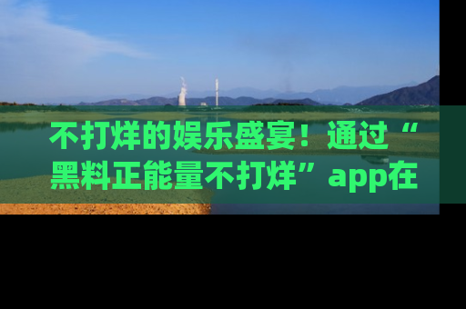 不打烊的娱乐盛宴！通过“黑料正能量不打烊”app在线观看最新内容，链接在此，不容错过！