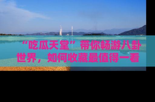 “吃瓜天堂”带你畅游八卦世界，如何收藏最值得一看的趣闻？