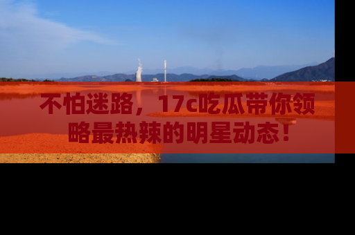 不怕迷路，17c吃瓜带你领略最热辣的明星动态！
