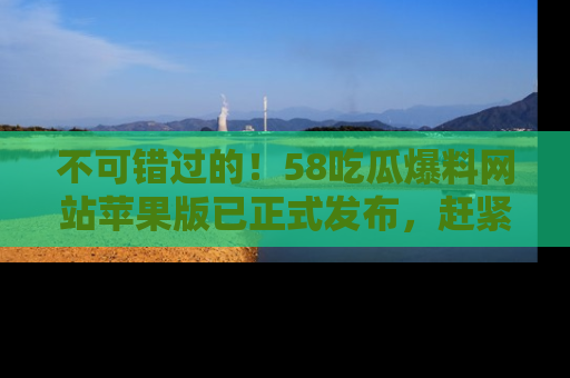 不可错过的！58吃瓜爆料网站苹果版已正式发布，赶紧体验！