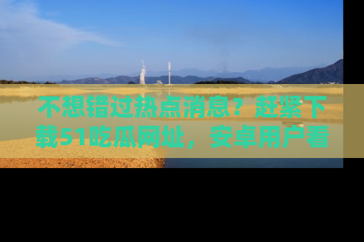 不想错过热点消息？赶紧下载51吃瓜网址，安卓用户看这边！