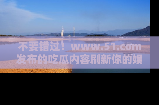 不要错过！www.51.com发布的吃瓜内容刷新你的娱乐认知
