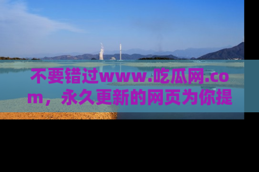 不要错过www.吃瓜网.com，永久更新的网页为你提供吃瓜盛宴！