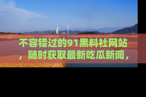 不容错过的91黑料社网站，随时获取最新吃瓜新闻，留意91黑料社的动态更新！