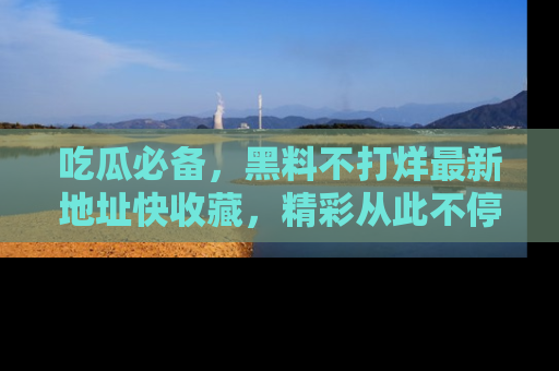 吃瓜必备，黑料不打烊最新地址快收藏，精彩从此不停！