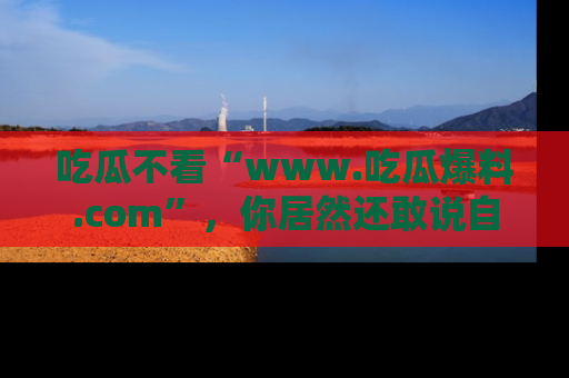 吃瓜不看“www.吃瓜爆料.com”，你居然还敢说自己是吃瓜群众？