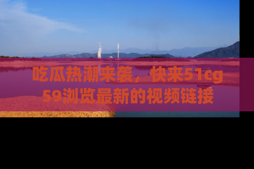 吃瓜热潮来袭，快来51cg59浏览最新的视频链接