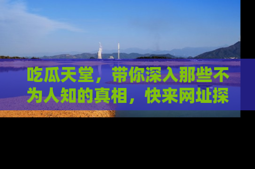 吃瓜天堂，带你深入那些不为人知的真相，快来网址探索吧！