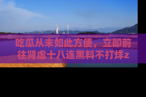 吃瓜从未如此方便，立即前往肾虚十八连黑料不打烊zzzttt，发现更多精彩，地址在这里！