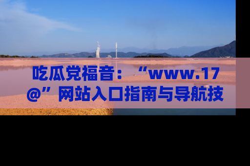 吃瓜党福音：“www.17@”网站入口指南与导航技巧全解析