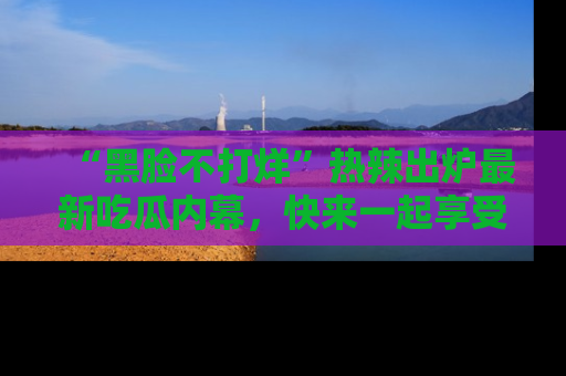 “黑脸不打烊”热辣出炉最新吃瓜内幕，快来一起享受这份乐趣吧！