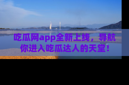 吃瓜网app全新上线，导航你进入吃瓜达人的天堂！