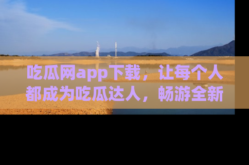 吃瓜网app下载，让每个人都成为吃瓜达人，畅游全新网页！