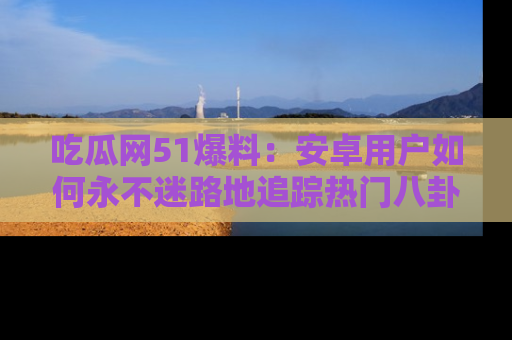 吃瓜网51爆料：安卓用户如何永不迷路地追踪热门八卦信息