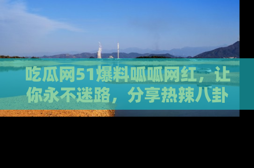 吃瓜网51爆料呱呱网红，让你永不迷路，分享热辣八卦速递！