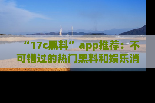 “17c黑料”app推荐:不可错过的热门黑料和娱乐消息