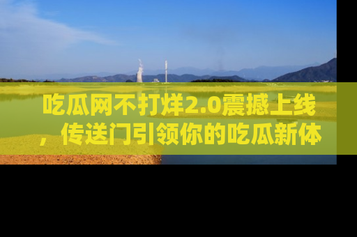 吃瓜网不打烊2.0震撼上线，传送门引领你的吃瓜新体验