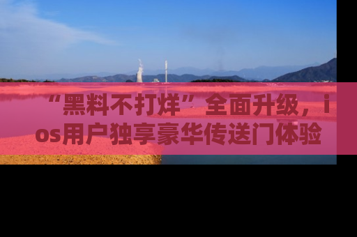 “黑料不打烊”全面升级，ios用户独享豪华传送门体验！