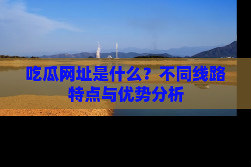 吃瓜网址是什么？不同线路特点与优势分析
