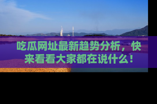 吃瓜网址最新趋势分析，快来看看大家都在说什么！