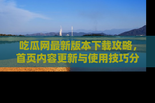 吃瓜网最新版本下载攻略，首页内容更新与使用技巧分享
