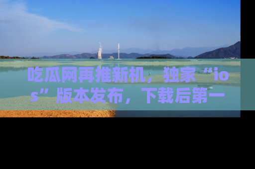 吃瓜网再推新机，独家“ios”版本发布，下载后第一时间获取热点吃瓜信息！
