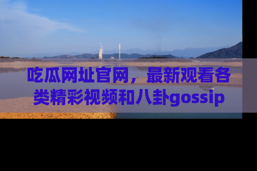 吃瓜网址官网，最新观看各类精彩视频和八卦gossip