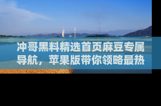 冲哥黑料精选首页麻豆专属导航，苹果版带你领略最热的黑料故事