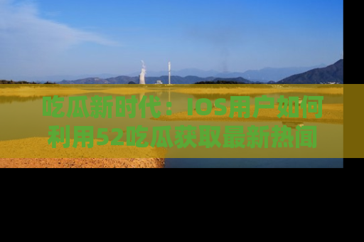 吃瓜新时代：IOS用户如何利用52吃瓜获取最新热闻