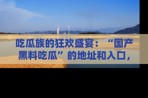 吃瓜族的狂欢盛宴：“国产黑料吃瓜”的地址和入口，让你尽情享受流行文化！