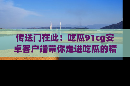 传送门在此！吃瓜91cg安卓客户端带你走进吃瓜的精彩世界