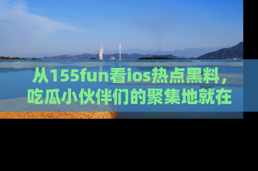 从155fun看ios热点黑料，吃瓜小伙伴们的聚集地就在这里！