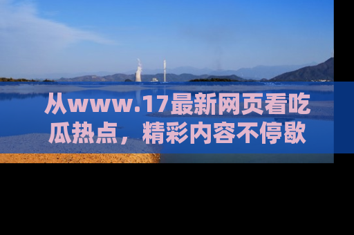 从www.17最新网页看吃瓜热点，精彩内容不停歇