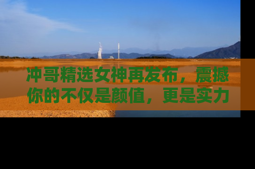 冲哥精选女神再发布，震撼你的不仅是颜值，更是实力！
