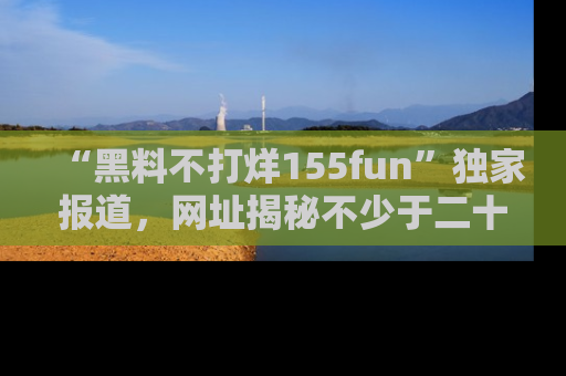“黑料不打烊155fun”独家报道，网址揭秘不少于二十条惊人黑料新闻！