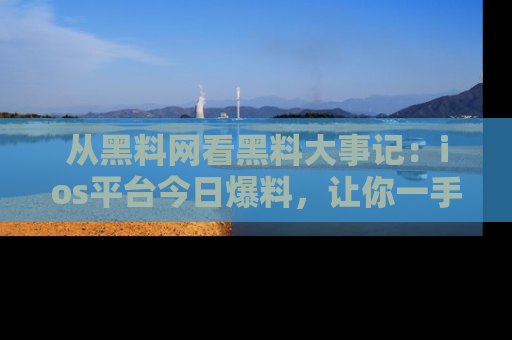 从黑料网看黑料大事记：ios平台今日爆料，让你一手掌握八卦内幕
