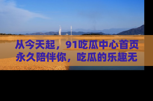 从今天起，91吃瓜中心首页永久陪伴你，吃瓜的乐趣无穷无尽！