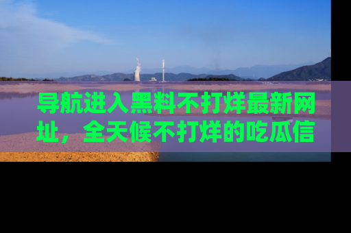 导航进入黑料不打烊最新网址，全天候不打烊的吃瓜信息为你奉上！