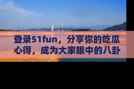 登录51fun，分享你的吃瓜心得，成为大家眼中的八卦专家！