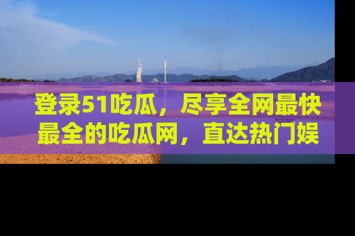 登录51吃瓜，尽享全网最快最全的吃瓜网，直达热门娱乐新闻！