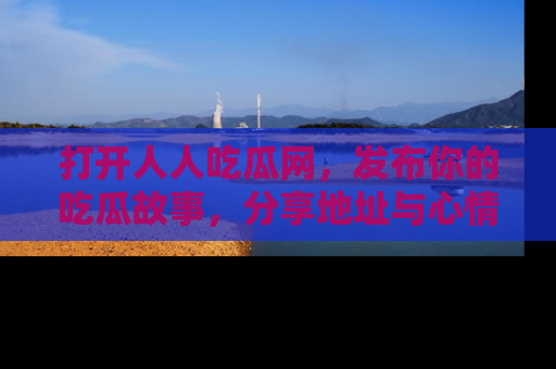 打开人人吃瓜网，发布你的吃瓜故事，分享地址与心情！