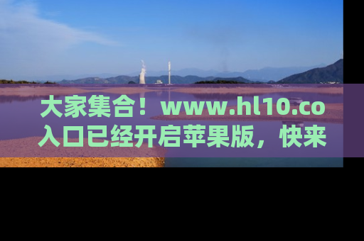 大家集合！www.hl10.co入口已经开启苹果版，快来一起享受吃瓜吧！