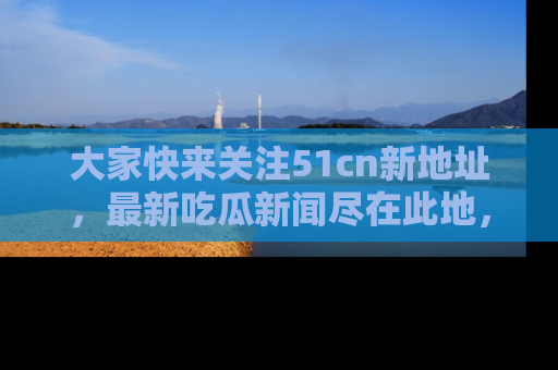 大家快来关注51cn新地址，最新吃瓜新闻尽在此地，绝对不容错过哦！