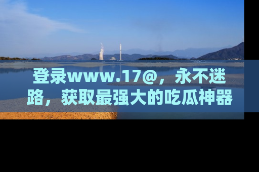 登录www.17@，永不迷路，获取最强大的吃瓜神器，解锁娱乐新动态。